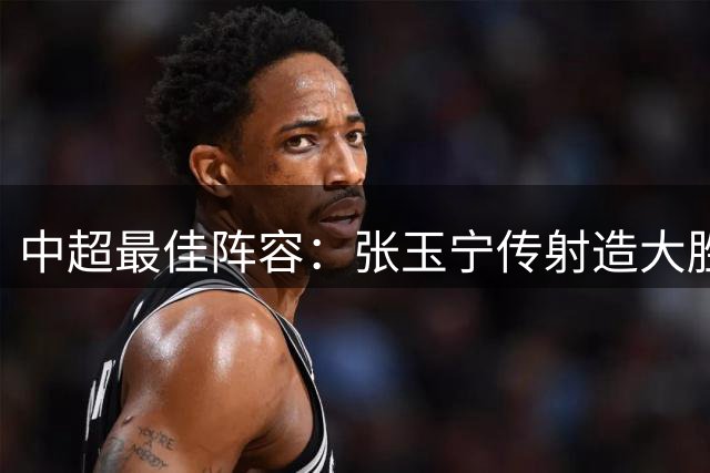 中超最佳阵容：张玉宁传射造大胜 斯坦丘一球制胜笑傲德比