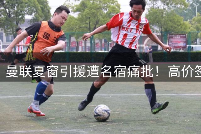 曼联夏窗引援遭名宿痛批！高价签老将被指战略失误