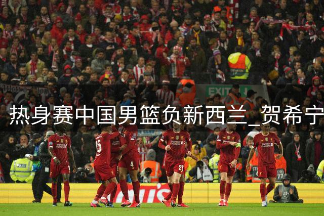 热身赛中国男篮负新西兰 贺希宁手感欠佳贡献4+4+2