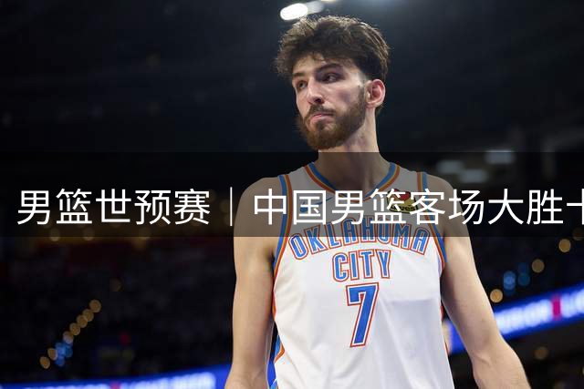 男篮世预赛｜中国男篮客场大胜卡塔尔 杨瀚森内线表现不俗