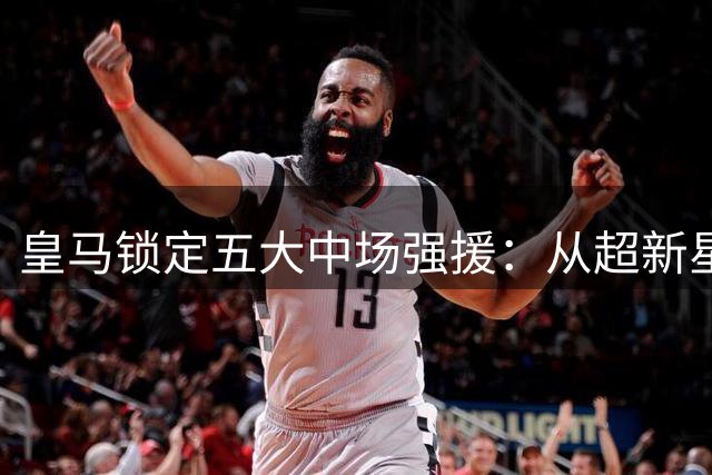 皇马锁定五大中场强援：从超新星到即战力全面补强阵容