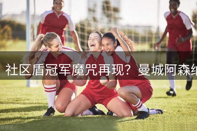 社区盾冠军魔咒再现？曼城阿森纳季前交锋暗藏玄机