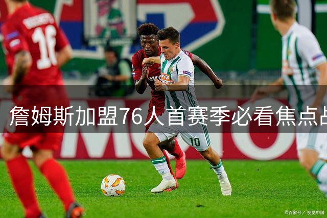 詹姆斯加盟76人首赛季必看焦点战盘点